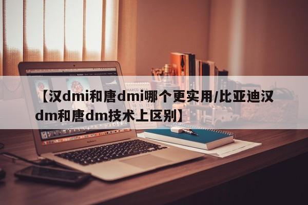 【汉dmi和唐dmi哪个更实用/比亚迪汉dm和唐dm技术上区别】