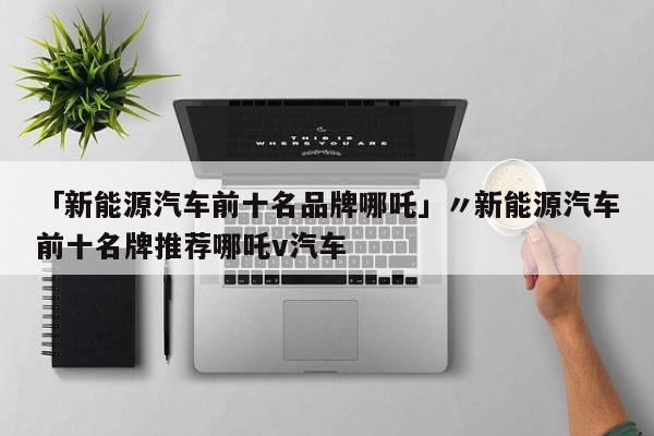 「新能源汽车前十名品牌哪吒」〃新能源汽车前十名牌推荐哪吒v汽车
