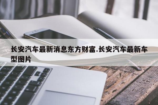 长安汽车最新消息东方财富.长安汽车最新车型图片