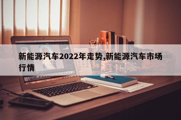 新能源汽车2022年走势,新能源汽车市场行情