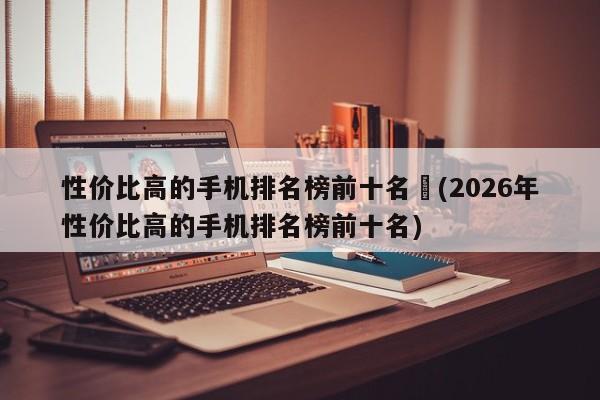 性价比高的手机排名榜前十名︰(2026年性价比高的手机排名榜前十名)