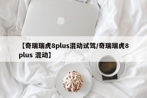 【奇瑞瑞虎8plus混动试驾/奇瑞瑞虎8plus 混动】