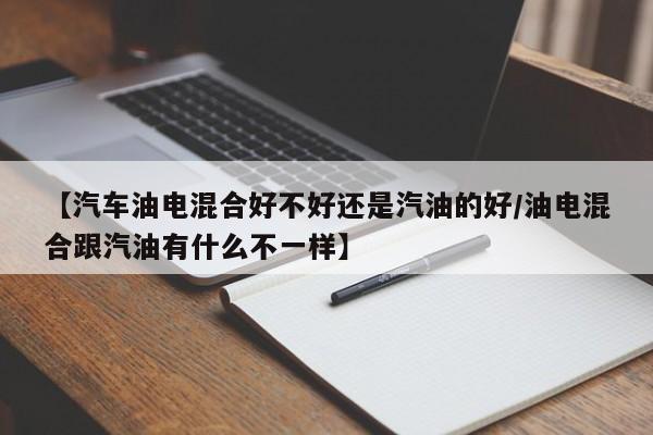 【汽车油电混合好不好还是汽油的好/油电混合跟汽油有什么不一样】