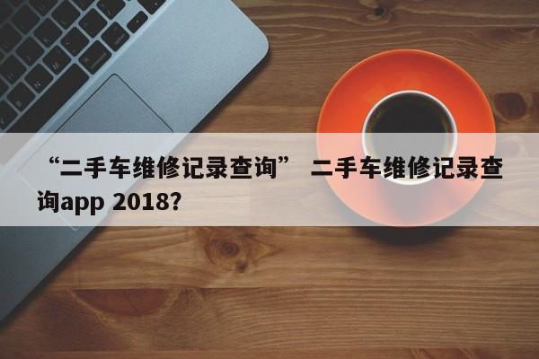 “二手车维修记录查询” 二手车维修记录查询app 2018？