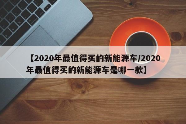【2020年最值得买的新能源车/2020年最值得买的新能源车是哪一款】